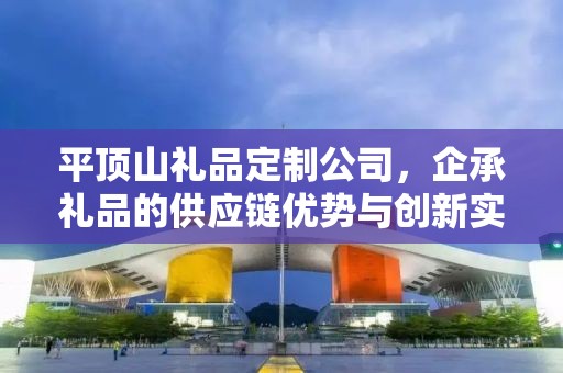 平顶山礼品定制公司，企承礼品的供应链优势与创新实践